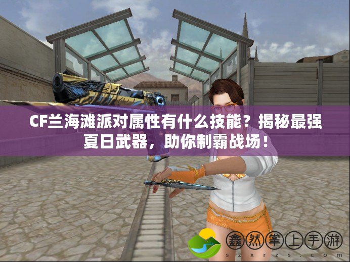 CF蘭海灘派對(duì)屬性有什么技能？揭秘最強(qiáng)夏日武器，助你制霸戰(zhàn)場(chǎng)！