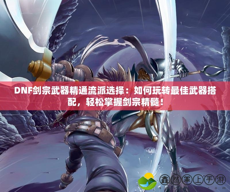DNF劍宗武器精通流派選擇：如何玩轉(zhuǎn)最佳武器搭配，輕松掌握劍宗精髓！