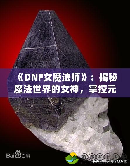 《DNF女魔法師》：揭秘魔法世界的女神，掌控元素力量的巔峰之作！