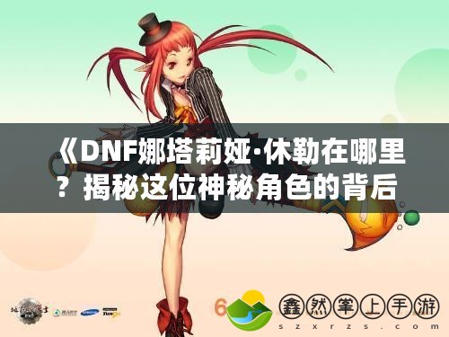 《DNF娜塔莉婭·休勒在哪里？揭秘這位神秘角色的背后故事》