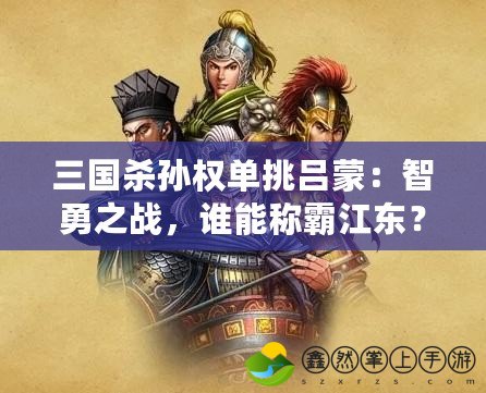 三國(guó)殺孫權(quán)單挑呂蒙：智勇之戰(zhàn)，誰能稱霸江東？