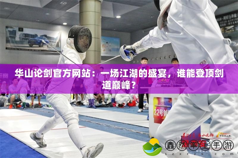 華山論劍官方網(wǎng)站：一場(chǎng)江湖的盛宴，誰(shuí)能登頂劍道巔峰？