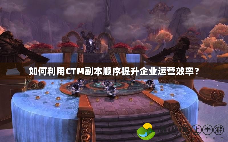 如何利用CTM副本順序提升企業(yè)運(yùn)營(yíng)效率？