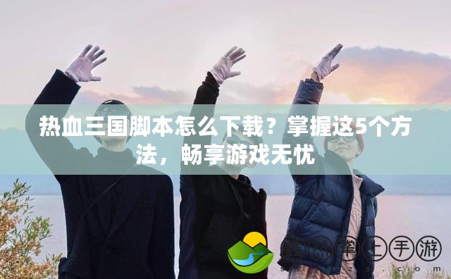 熱血三國腳本怎么下載？掌握這5個方法，暢享游戲無憂
