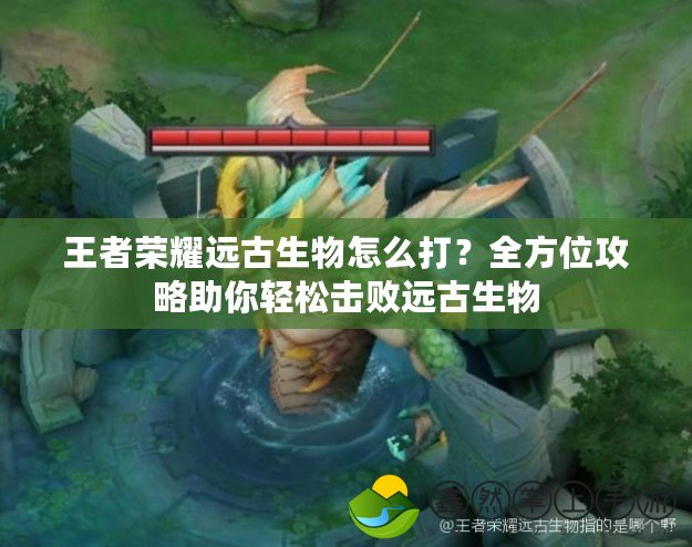 王者榮耀遠(yuǎn)古生物怎么打？全方位攻略助你輕松擊敗遠(yuǎn)古生物