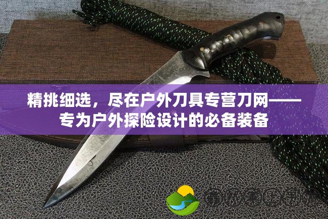 精挑細(xì)選，盡在戶外刀具專營(yíng)刀網(wǎng)——專為戶外探險(xiǎn)設(shè)計(jì)的必備裝備