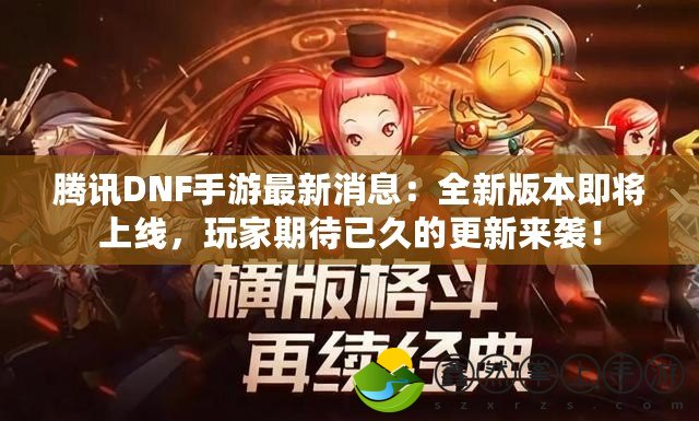 騰訊DNF手游最新消息：全新版本即將上線，玩家期待已久的更新來襲！