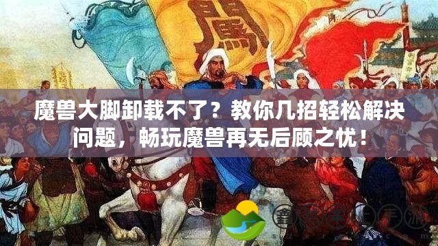 魔獸大腳卸載不了？教你幾招輕松解決問題，暢玩魔獸再無后顧之憂！