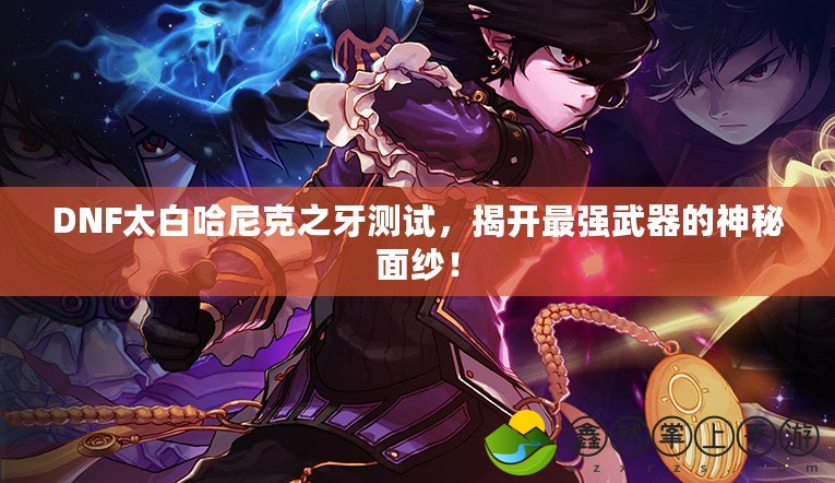 DNF太白哈尼克之牙測(cè)試，揭開最強(qiáng)武器的神秘面紗！