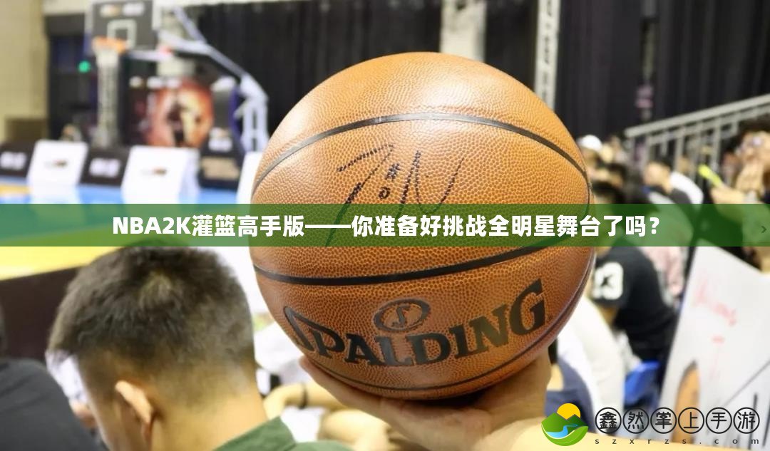 NBA2K灌籃高手版——你準(zhǔn)備好挑戰(zhàn)全明星舞臺了嗎？