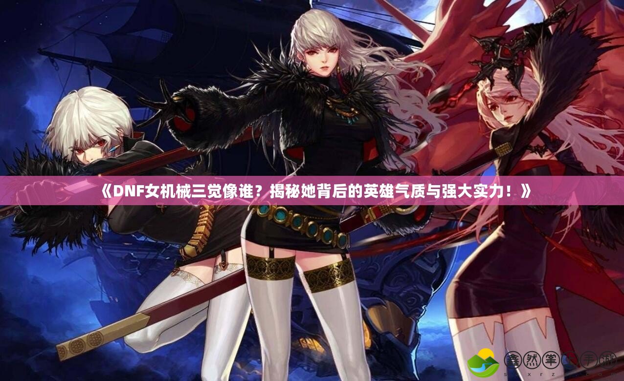 《DNF女機(jī)械三覺(jué)像誰(shuí)？揭秘她背后的英雄氣質(zhì)與強(qiáng)大實(shí)力！》