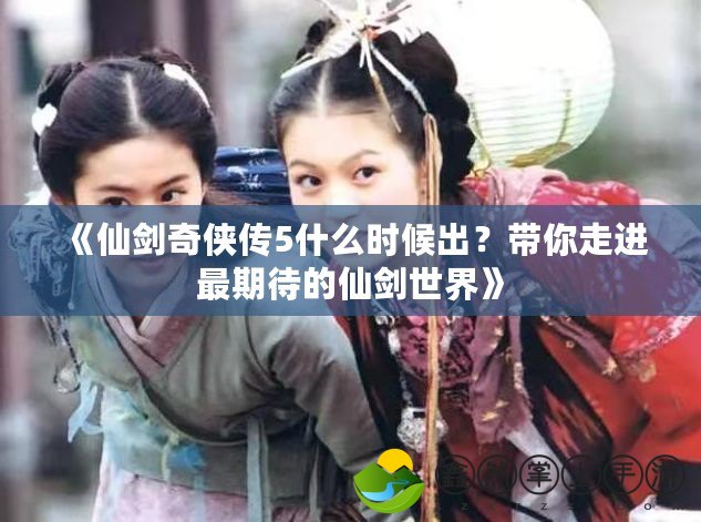 《仙劍奇?zhèn)b傳5什么時(shí)候出？帶你走進(jìn)最期待的仙劍世界》