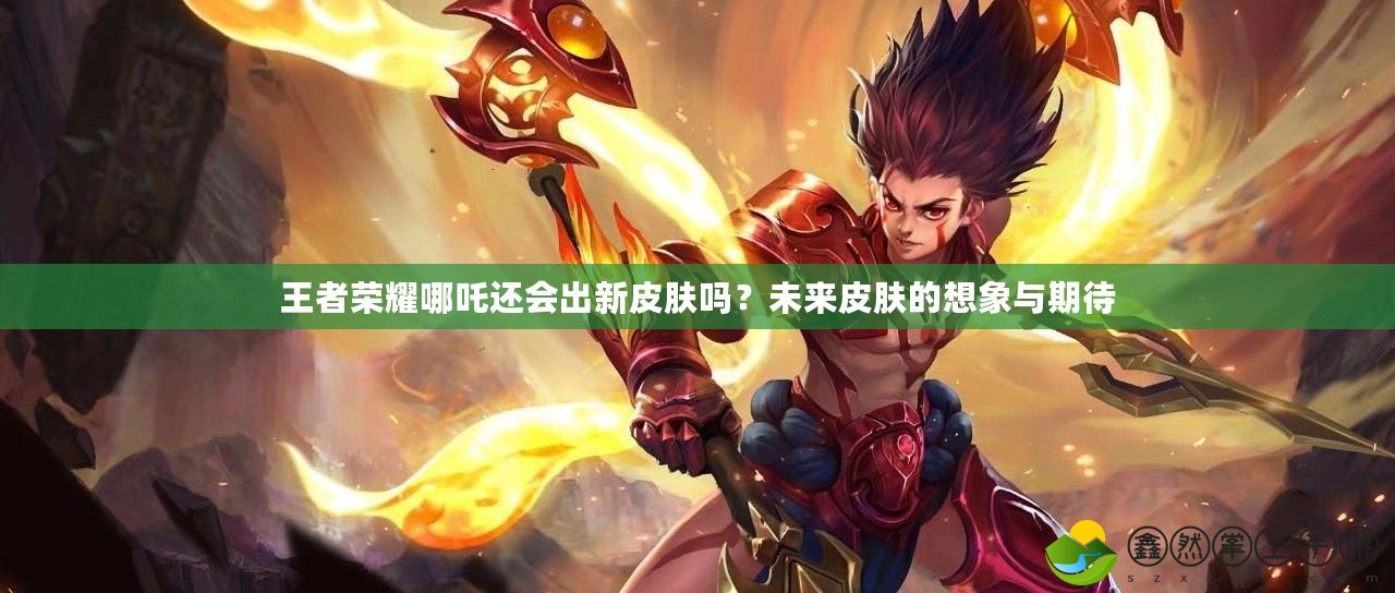 王者榮耀哪吒還會出新皮膚嗎？未來皮膚的想象與期待