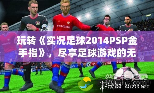 玩轉(zhuǎn)《實況足球2014PSP金手指》，盡享足球游戲的無限樂趣