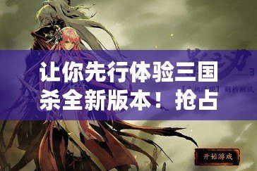 讓你先行體驗三國殺全新版本！搶占測試服資格，成為游戲先鋒