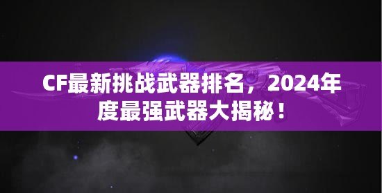 CF最新挑戰(zhàn)武器排名，2024年度最強武器大揭秘！