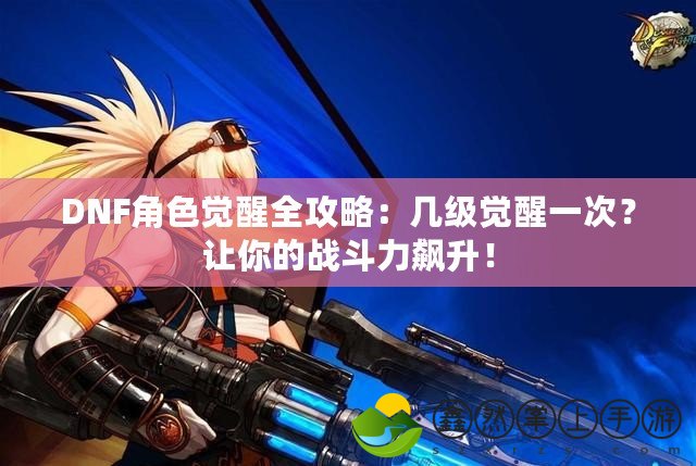 DNF角色覺醒全攻略：幾級覺醒一次？讓你的戰(zhàn)斗力飆升！