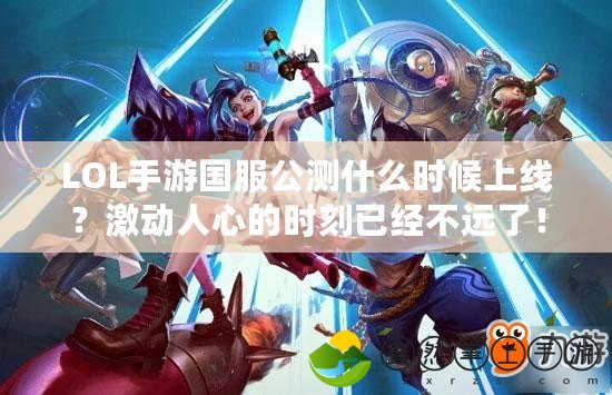 LOL手游國(guó)服公測(cè)什么時(shí)候上線？激動(dòng)人心的時(shí)刻已經(jīng)不遠(yuǎn)了！