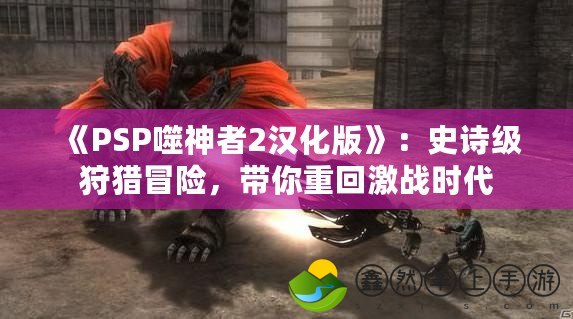 《PSP噬神者2漢化版》：史詩級(jí)狩獵冒險(xiǎn)，帶你重回激戰(zhàn)時(shí)代