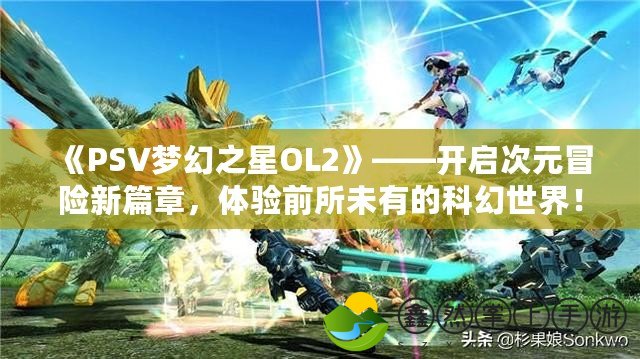 《PSV夢(mèng)幻之星OL2》——開(kāi)啟次元冒險(xiǎn)新篇章，體驗(yàn)前所未有的科幻世界！