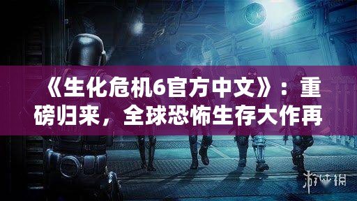 《生化危機(jī)6官方中文》：重磅歸來(lái)，全球恐怖生存大作再掀新風(fēng)暴！