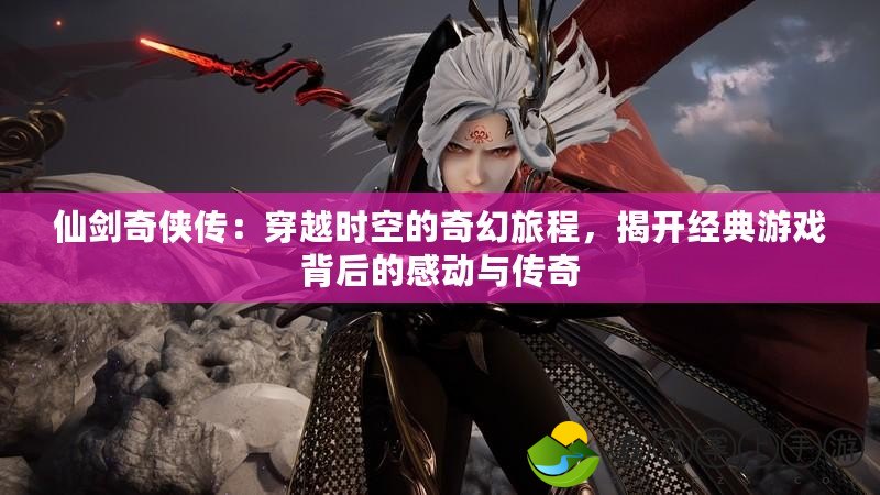 仙劍奇?zhèn)b傳：穿越時空的奇幻旅程，揭開經(jīng)典游戲背后的感動與傳奇