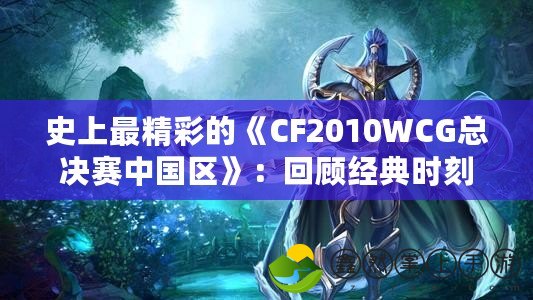 史上最精彩的《CF2010WCG總決賽中國(guó)區(qū)》：回顧經(jīng)典時(shí)刻，見(jiàn)證英雄崛起