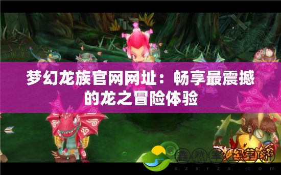 夢幻龍族官網(wǎng)網(wǎng)址：暢享最震撼的龍之冒險(xiǎn)體驗(yàn)