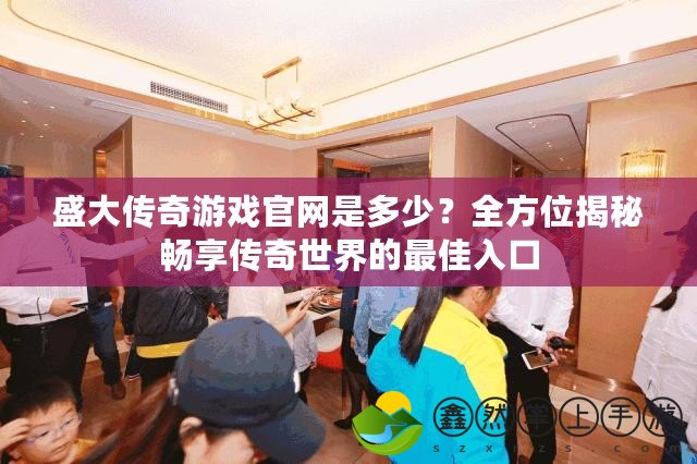 盛大傳奇游戲官網(wǎng)是多少？全方位揭秘暢享傳奇世界的最佳入口