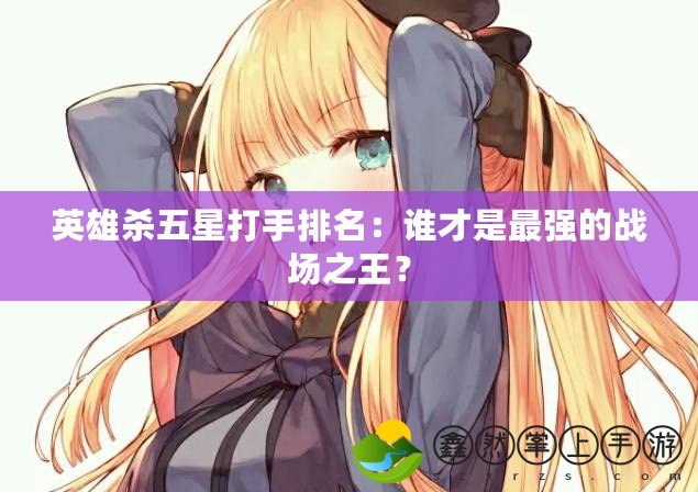 英雄殺五星打手排名：誰才是最強的戰(zhàn)場之王？