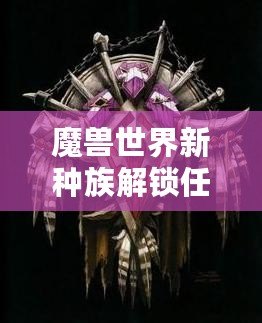 魔獸世界新種族解鎖任務攻略——全面解析，帶你輕松解鎖全新種族！