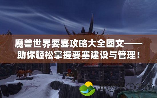 魔獸世界要塞攻略大全圖文——助你輕松掌握要塞建設(shè)與管理！