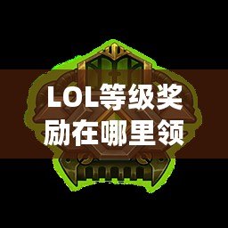 LOL等級獎勵在哪里領取？快來了解最新領取方式，輕松贏取超值獎勵！