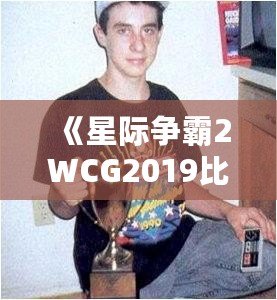 《星際爭(zhēng)霸2WCG2019比賽視頻：電競(jìng)王者的巔峰對(duì)決，解密精彩瞬間》
