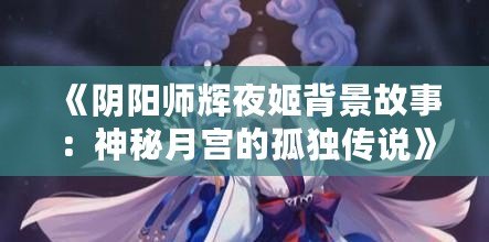 《陰陽師輝夜姬背景故事：神秘月宮的孤獨傳說》