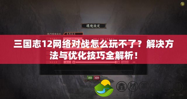 三國志12網(wǎng)絡(luò)對(duì)戰(zhàn)怎么玩不了？解決方法與優(yōu)化技巧全解析！