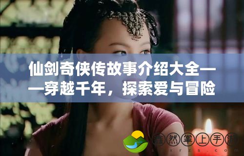 仙劍奇?zhèn)b傳故事介紹大全——穿越千年，探索愛與冒險的奇幻旅程