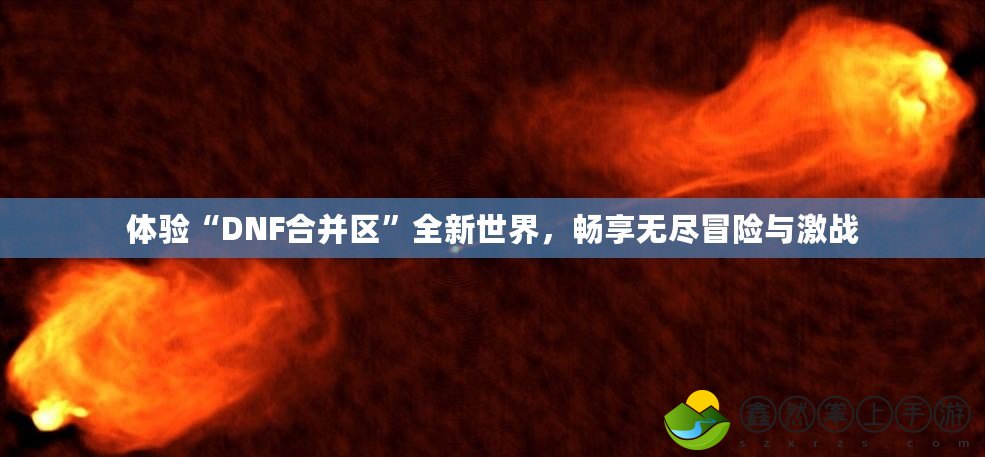 體驗“DNF合并區(qū)”全新世界，暢享無盡冒險與激戰(zhàn)