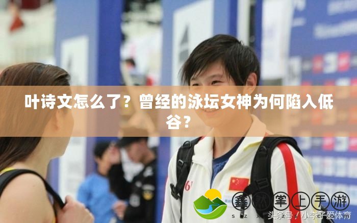 葉詩文怎么了？曾經(jīng)的泳壇女神為何陷入低谷？