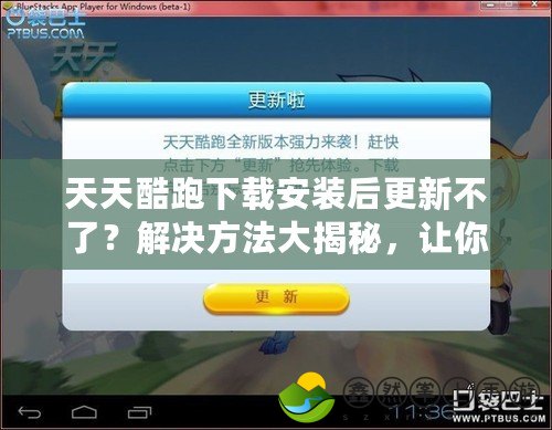 天天酷跑下載安裝后更新不了？解決方法大揭秘，讓你暢玩不停！