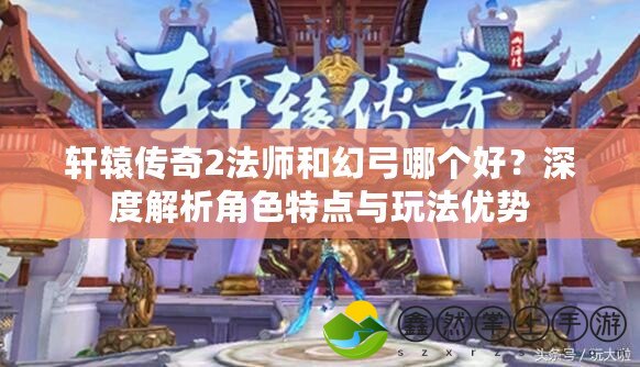 軒轅傳奇2法師和幻弓哪個(gè)好？深度解析角色特點(diǎn)與玩法優(yōu)勢(shì)