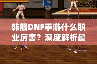 韓服DNF手游什么職業(yè)厲害？深度解析最強(qiáng)職業(yè)選擇！