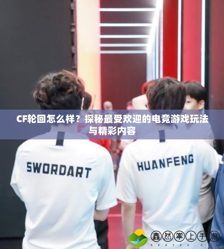 CF輪回怎么樣？探秘最受歡迎的電競游戲玩法與精彩內容