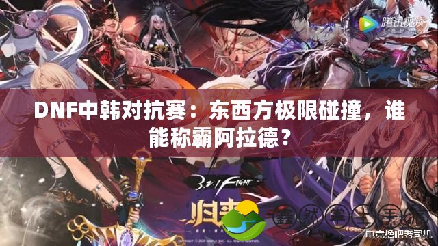 DNF中韓對抗賽：東西方極限碰撞，誰能稱霸阿拉德？