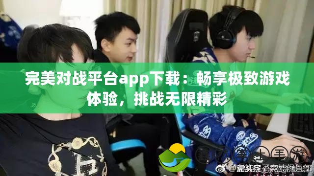 完美對戰(zhàn)平臺app下載：暢享極致游戲體驗(yàn)，挑戰(zhàn)無限精彩