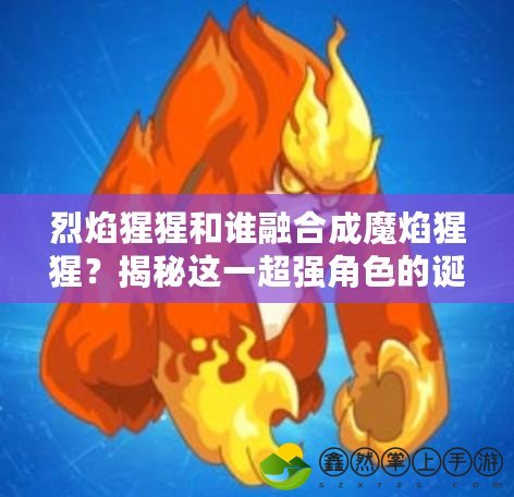 烈焰猩猩和誰融合成魔焰猩猩？揭秘這一超強角色的誕生過程！