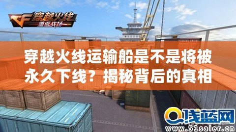 穿越火線運輸船是不是將被永久下線？揭秘背后的真相與未來