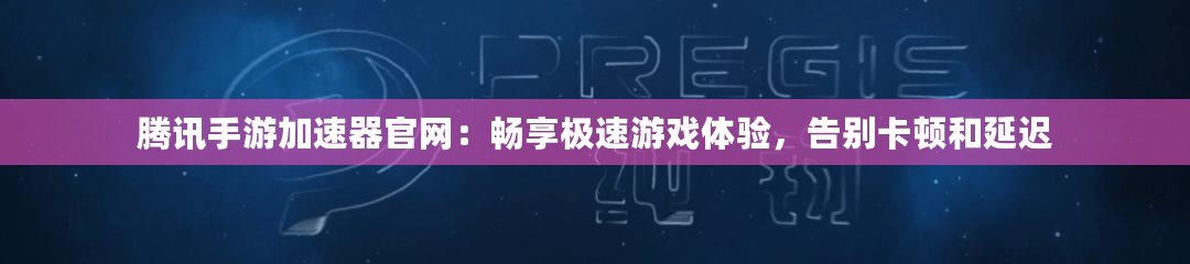騰訊手游加速器官網：暢享極速游戲體驗，告別卡頓和延遲