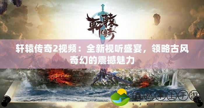 軒轅傳奇2視頻：全新視聽盛宴，領略古風奇幻的震撼魅力