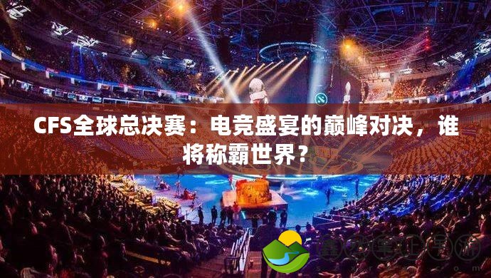 CFS全球總決賽：電競盛宴的巔峰對決，誰將稱霸世界？